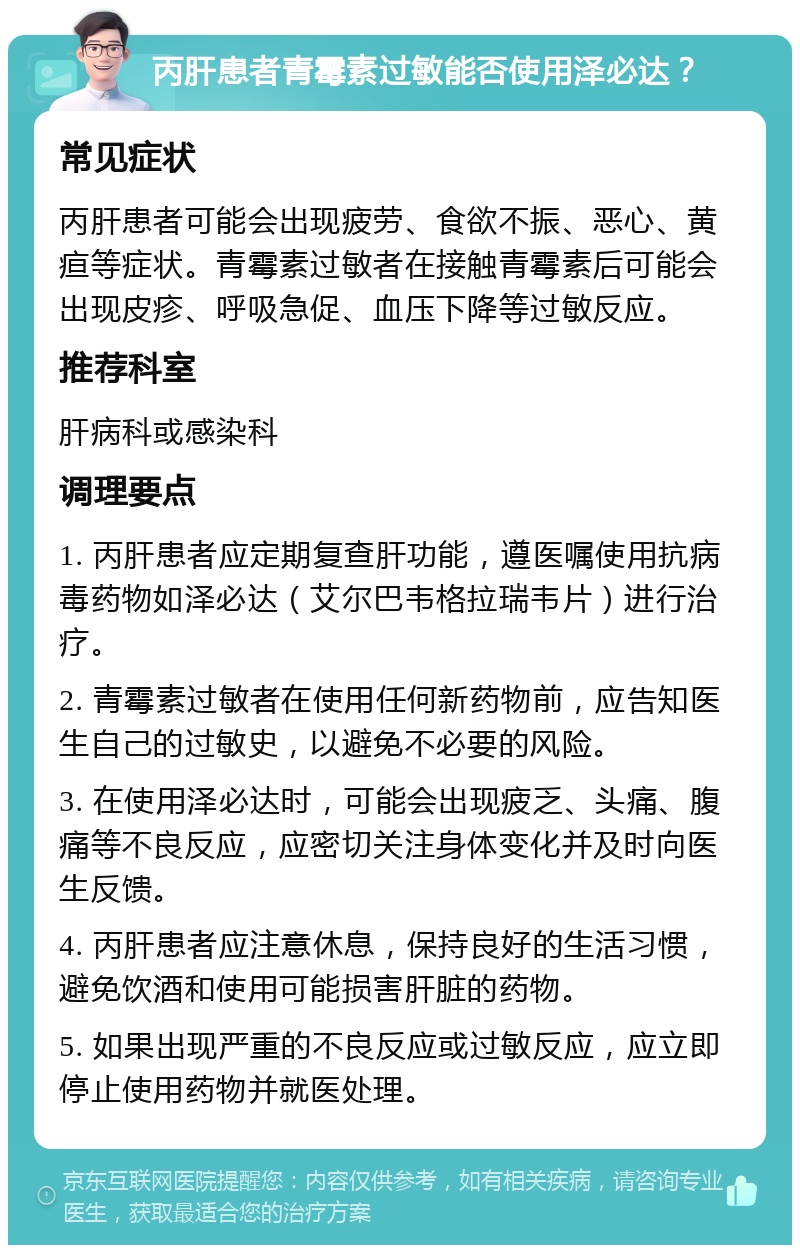 丙肝患者青霉素过敏能否使用泽必达？ 常见症状 丙肝患者可能会出现疲劳、食欲不振、恶心、黄疸等症状。青霉素过敏者在接触青霉素后可能会出现皮疹、呼吸急促、血压下降等过敏反应。 推荐科室 肝病科或感染科 调理要点 1. 丙肝患者应定期复查肝功能，遵医嘱使用抗病毒药物如泽必达（艾尔巴韦格拉瑞韦片）进行治疗。 2. 青霉素过敏者在使用任何新药物前，应告知医生自己的过敏史，以避免不必要的风险。 3. 在使用泽必达时，可能会出现疲乏、头痛、腹痛等不良反应，应密切关注身体变化并及时向医生反馈。 4. 丙肝患者应注意休息，保持良好的生活习惯，避免饮酒和使用可能损害肝脏的药物。 5. 如果出现严重的不良反应或过敏反应，应立即停止使用药物并就医处理。