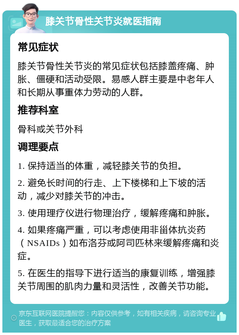 膝关节骨性关节炎就医指南 常见症状 膝关节骨性关节炎的常见症状包括膝盖疼痛、肿胀、僵硬和活动受限。易感人群主要是中老年人和长期从事重体力劳动的人群。 推荐科室 骨科或关节外科 调理要点 1. 保持适当的体重，减轻膝关节的负担。 2. 避免长时间的行走、上下楼梯和上下坡的活动，减少对膝关节的冲击。 3. 使用理疗仪进行物理治疗，缓解疼痛和肿胀。 4. 如果疼痛严重，可以考虑使用非甾体抗炎药（NSAIDs）如布洛芬或阿司匹林来缓解疼痛和炎症。 5. 在医生的指导下进行适当的康复训练，增强膝关节周围的肌肉力量和灵活性，改善关节功能。