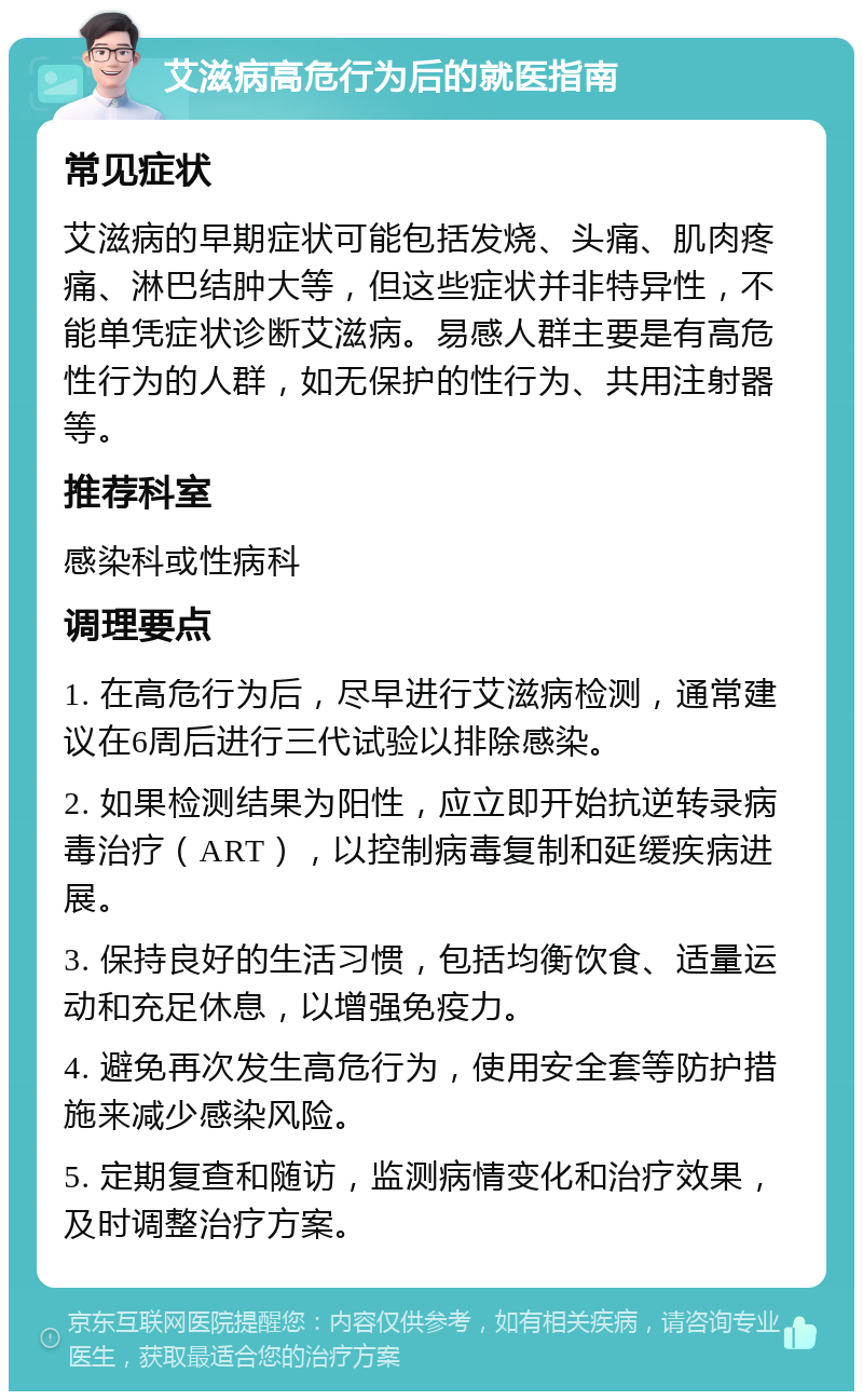 艾滋病高危行为后的就医指南 常见症状 艾滋病的早期症状可能包括发烧、头痛、肌肉疼痛、淋巴结肿大等，但这些症状并非特异性，不能单凭症状诊断艾滋病。易感人群主要是有高危性行为的人群，如无保护的性行为、共用注射器等。 推荐科室 感染科或性病科 调理要点 1. 在高危行为后，尽早进行艾滋病检测，通常建议在6周后进行三代试验以排除感染。 2. 如果检测结果为阳性，应立即开始抗逆转录病毒治疗（ART），以控制病毒复制和延缓疾病进展。 3. 保持良好的生活习惯，包括均衡饮食、适量运动和充足休息，以增强免疫力。 4. 避免再次发生高危行为，使用安全套等防护措施来减少感染风险。 5. 定期复查和随访，监测病情变化和治疗效果，及时调整治疗方案。