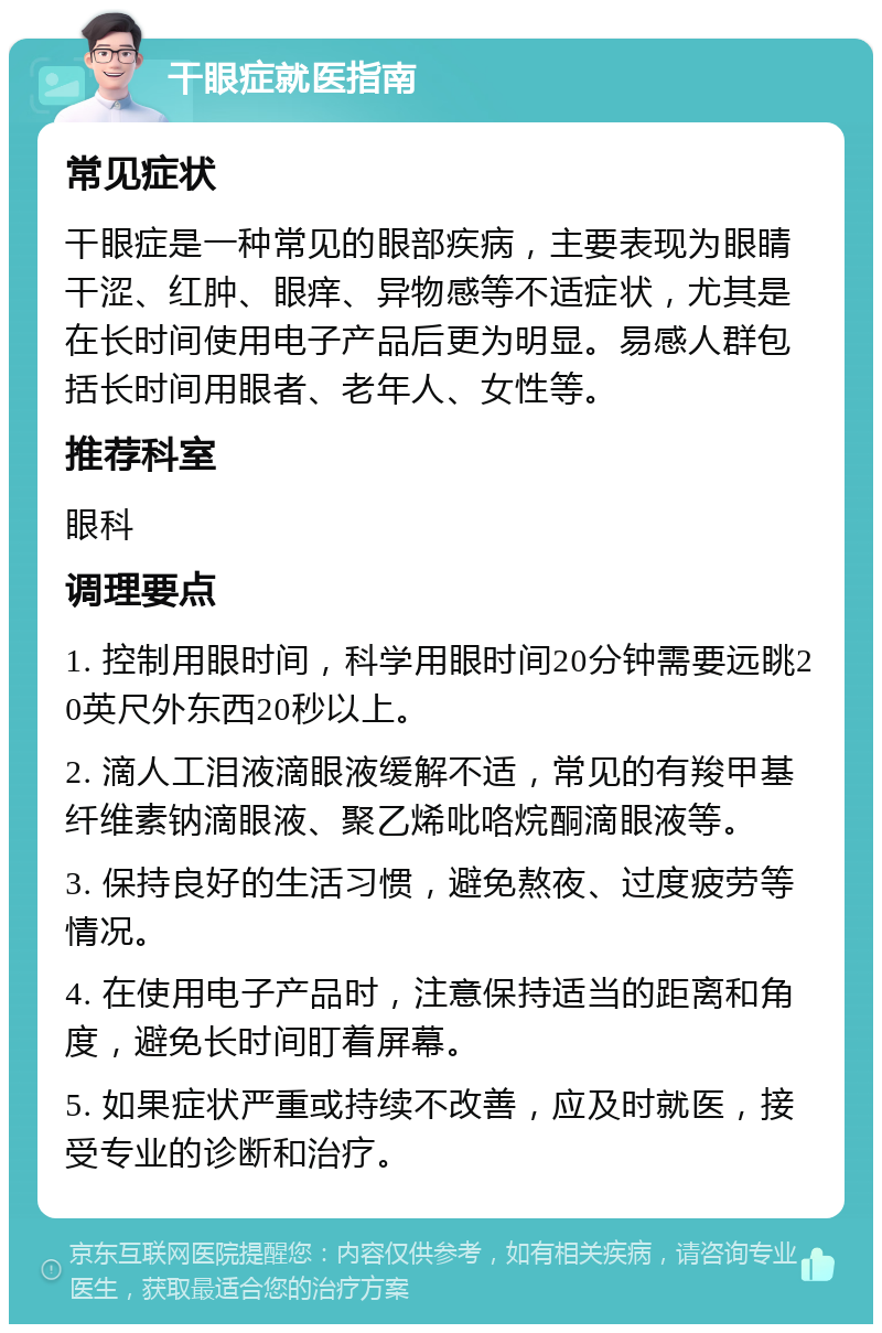 干眼症就医指南 常见症状 干眼症是一种常见的眼部疾病，主要表现为眼睛干涩、红肿、眼痒、异物感等不适症状，尤其是在长时间使用电子产品后更为明显。易感人群包括长时间用眼者、老年人、女性等。 推荐科室 眼科 调理要点 1. 控制用眼时间，科学用眼时间20分钟需要远眺20英尺外东西20秒以上。 2. 滴人工泪液滴眼液缓解不适，常见的有羧甲基纤维素钠滴眼液、聚乙烯吡咯烷酮滴眼液等。 3. 保持良好的生活习惯，避免熬夜、过度疲劳等情况。 4. 在使用电子产品时，注意保持适当的距离和角度，避免长时间盯着屏幕。 5. 如果症状严重或持续不改善，应及时就医，接受专业的诊断和治疗。