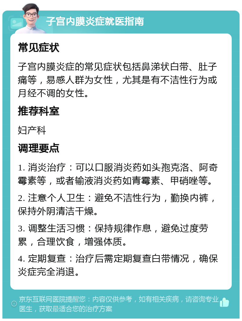 子宫内膜炎症就医指南 常见症状 子宫内膜炎症的常见症状包括鼻涕状白带、肚子痛等，易感人群为女性，尤其是有不洁性行为或月经不调的女性。 推荐科室 妇产科 调理要点 1. 消炎治疗：可以口服消炎药如头孢克洛、阿奇霉素等，或者输液消炎药如青霉素、甲硝唑等。 2. 注意个人卫生：避免不洁性行为，勤换内裤，保持外阴清洁干燥。 3. 调整生活习惯：保持规律作息，避免过度劳累，合理饮食，增强体质。 4. 定期复查：治疗后需定期复查白带情况，确保炎症完全消退。