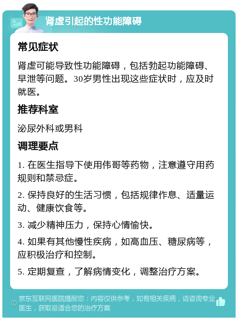 肾虚引起的性功能障碍 常见症状 肾虚可能导致性功能障碍，包括勃起功能障碍、早泄等问题。30岁男性出现这些症状时，应及时就医。 推荐科室 泌尿外科或男科 调理要点 1. 在医生指导下使用伟哥等药物，注意遵守用药规则和禁忌症。 2. 保持良好的生活习惯，包括规律作息、适量运动、健康饮食等。 3. 减少精神压力，保持心情愉快。 4. 如果有其他慢性疾病，如高血压、糖尿病等，应积极治疗和控制。 5. 定期复查，了解病情变化，调整治疗方案。