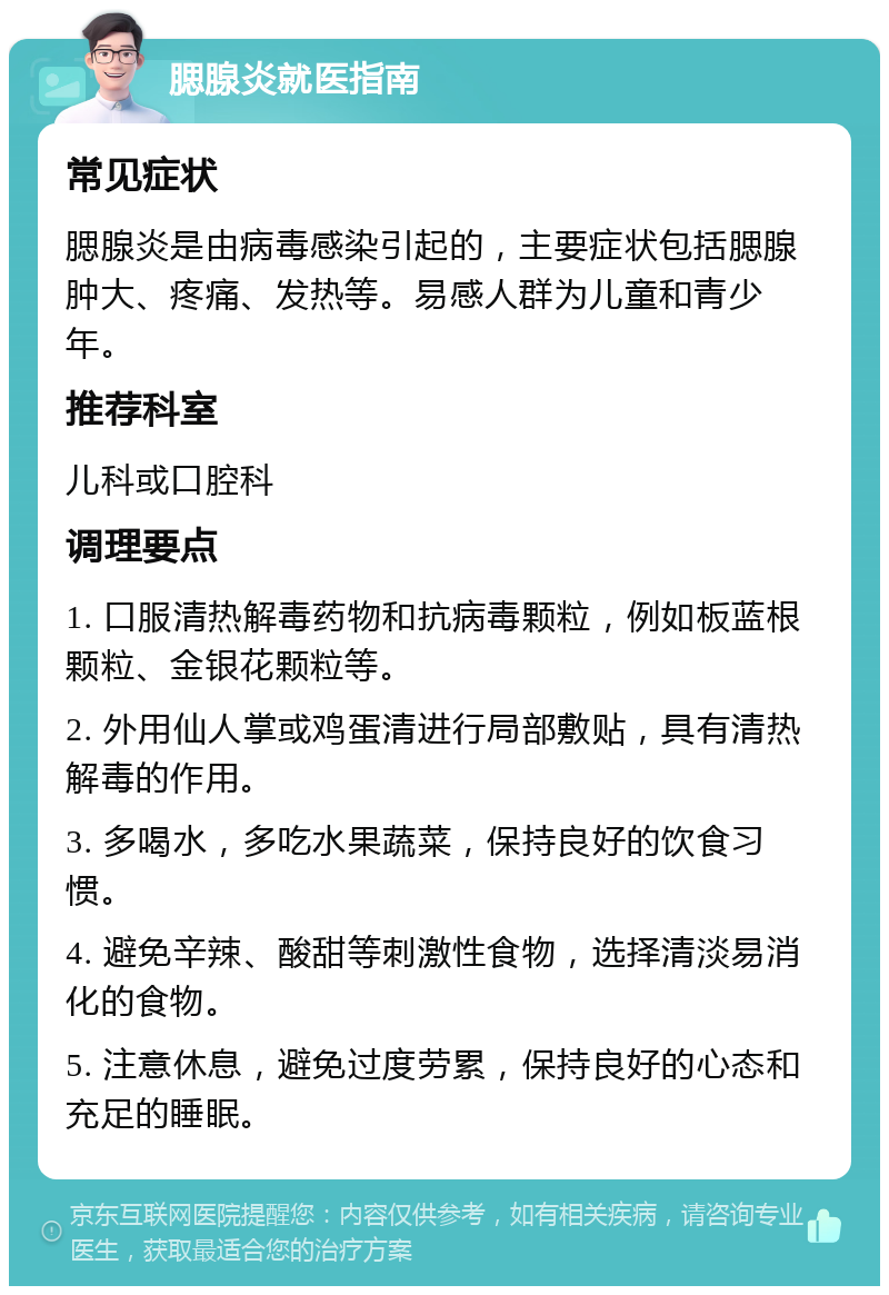 腮腺炎就医指南 常见症状 腮腺炎是由病毒感染引起的，主要症状包括腮腺肿大、疼痛、发热等。易感人群为儿童和青少年。 推荐科室 儿科或口腔科 调理要点 1. 口服清热解毒药物和抗病毒颗粒，例如板蓝根颗粒、金银花颗粒等。 2. 外用仙人掌或鸡蛋清进行局部敷贴，具有清热解毒的作用。 3. 多喝水，多吃水果蔬菜，保持良好的饮食习惯。 4. 避免辛辣、酸甜等刺激性食物，选择清淡易消化的食物。 5. 注意休息，避免过度劳累，保持良好的心态和充足的睡眠。