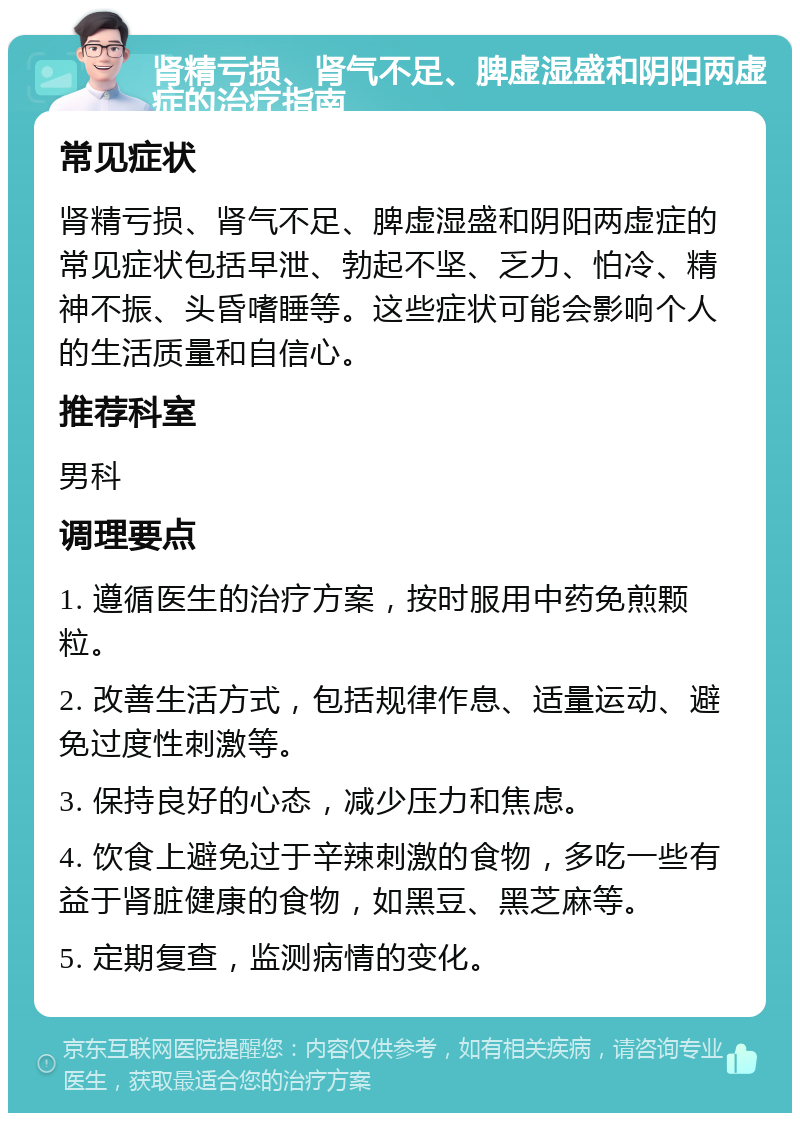 肾精亏损、肾气不足、脾虚湿盛和阴阳两虚症的治疗指南 常见症状 肾精亏损、肾气不足、脾虚湿盛和阴阳两虚症的常见症状包括早泄、勃起不坚、乏力、怕冷、精神不振、头昏嗜睡等。这些症状可能会影响个人的生活质量和自信心。 推荐科室 男科 调理要点 1. 遵循医生的治疗方案，按时服用中药免煎颗粒。 2. 改善生活方式，包括规律作息、适量运动、避免过度性刺激等。 3. 保持良好的心态，减少压力和焦虑。 4. 饮食上避免过于辛辣刺激的食物，多吃一些有益于肾脏健康的食物，如黑豆、黑芝麻等。 5. 定期复查，监测病情的变化。