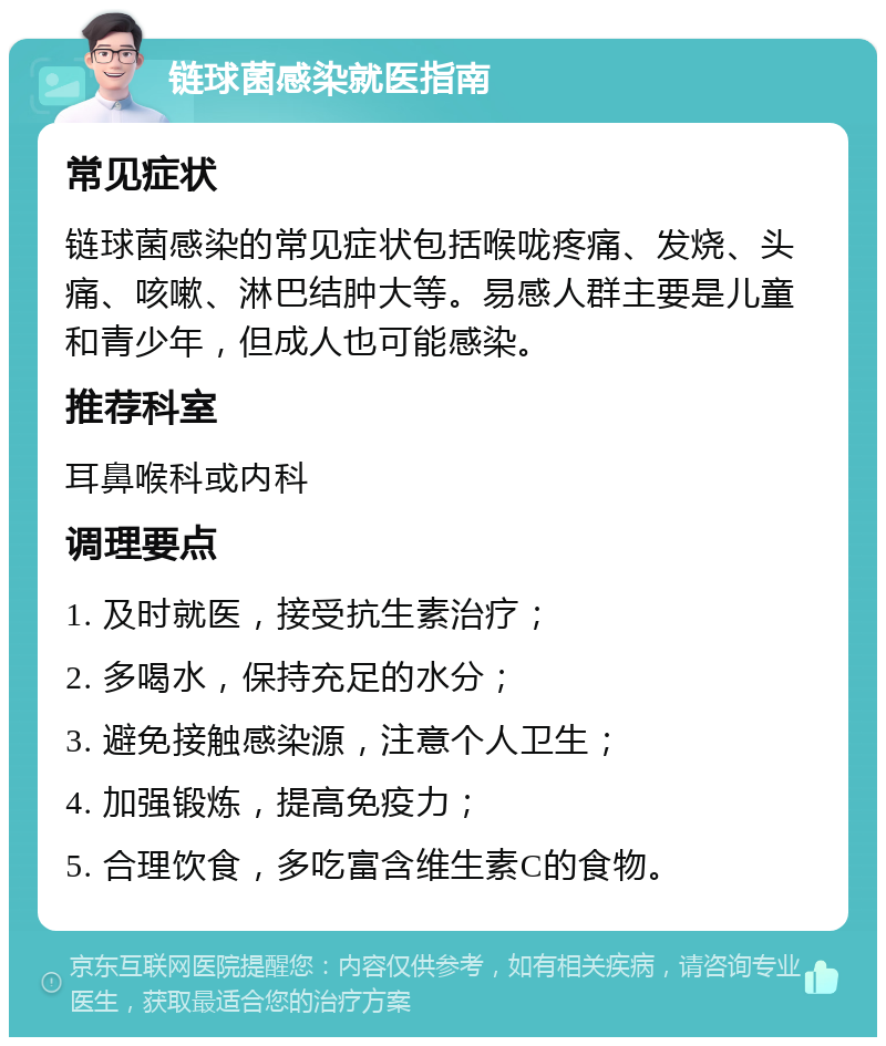 链球菌感染就医指南 常见症状 链球菌感染的常见症状包括喉咙疼痛、发烧、头痛、咳嗽、淋巴结肿大等。易感人群主要是儿童和青少年，但成人也可能感染。 推荐科室 耳鼻喉科或内科 调理要点 1. 及时就医，接受抗生素治疗； 2. 多喝水，保持充足的水分； 3. 避免接触感染源，注意个人卫生； 4. 加强锻炼，提高免疫力； 5. 合理饮食，多吃富含维生素C的食物。