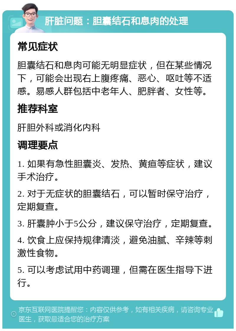 肝脏问题：胆囊结石和息肉的处理 常见症状 胆囊结石和息肉可能无明显症状，但在某些情况下，可能会出现右上腹疼痛、恶心、呕吐等不适感。易感人群包括中老年人、肥胖者、女性等。 推荐科室 肝胆外科或消化内科 调理要点 1. 如果有急性胆囊炎、发热、黄疸等症状，建议手术治疗。 2. 对于无症状的胆囊结石，可以暂时保守治疗，定期复查。 3. 肝囊肿小于5公分，建议保守治疗，定期复查。 4. 饮食上应保持规律清淡，避免油腻、辛辣等刺激性食物。 5. 可以考虑试用中药调理，但需在医生指导下进行。