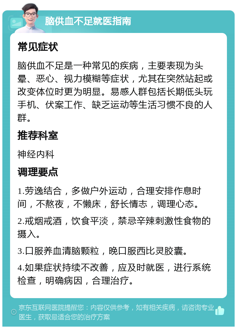 脑供血不足就医指南 常见症状 脑供血不足是一种常见的疾病，主要表现为头晕、恶心、视力模糊等症状，尤其在突然站起或改变体位时更为明显。易感人群包括长期低头玩手机、伏案工作、缺乏运动等生活习惯不良的人群。 推荐科室 神经内科 调理要点 1.劳逸结合，多做户外运动，合理安排作息时间，不熬夜，不懒床，舒长情志，调理心态。 2.戒烟戒酒，饮食平淡，禁忌辛辣刺激性食物的摄入。 3.口服养血清脑颗粒，晚口服西比灵胶囊。 4.如果症状持续不改善，应及时就医，进行系统检查，明确病因，合理治疗。