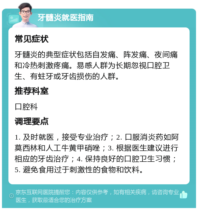 牙髓炎就医指南 常见症状 牙髓炎的典型症状包括自发痛、阵发痛、夜间痛和冷热刺激疼痛。易感人群为长期忽视口腔卫生、有蛀牙或牙齿损伤的人群。 推荐科室 口腔科 调理要点 1. 及时就医，接受专业治疗；2. 口服消炎药如阿莫西林和人工牛黄甲硝唑；3. 根据医生建议进行相应的牙齿治疗；4. 保持良好的口腔卫生习惯；5. 避免食用过于刺激性的食物和饮料。