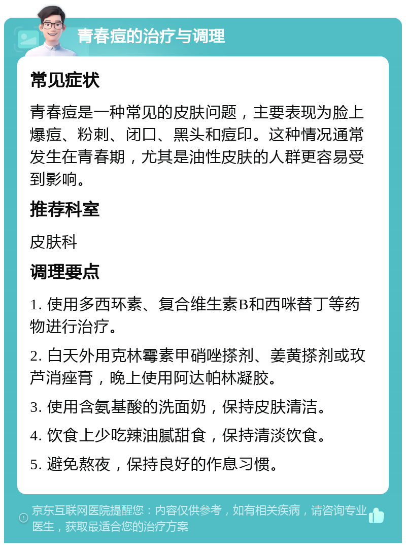 青春痘的治疗与调理 常见症状 青春痘是一种常见的皮肤问题，主要表现为脸上爆痘、粉刺、闭口、黑头和痘印。这种情况通常发生在青春期，尤其是油性皮肤的人群更容易受到影响。 推荐科室 皮肤科 调理要点 1. 使用多西环素、复合维生素B和西咪替丁等药物进行治疗。 2. 白天外用克林霉素甲硝唑搽剂、姜黄搽剂或玫芦消痤膏，晚上使用阿达帕林凝胶。 3. 使用含氨基酸的洗面奶，保持皮肤清洁。 4. 饮食上少吃辣油腻甜食，保持清淡饮食。 5. 避免熬夜，保持良好的作息习惯。