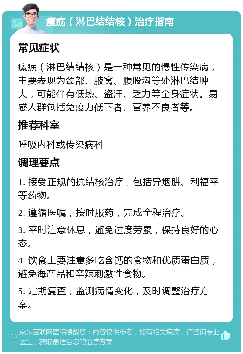 瘰疬（淋巴结结核）治疗指南 常见症状 瘰疬（淋巴结结核）是一种常见的慢性传染病，主要表现为颈部、腋窝、腹股沟等处淋巴结肿大，可能伴有低热、盗汗、乏力等全身症状。易感人群包括免疫力低下者、营养不良者等。 推荐科室 呼吸内科或传染病科 调理要点 1. 接受正规的抗结核治疗，包括异烟肼、利福平等药物。 2. 遵循医嘱，按时服药，完成全程治疗。 3. 平时注意休息，避免过度劳累，保持良好的心态。 4. 饮食上要注意多吃含钙的食物和优质蛋白质，避免海产品和辛辣刺激性食物。 5. 定期复查，监测病情变化，及时调整治疗方案。