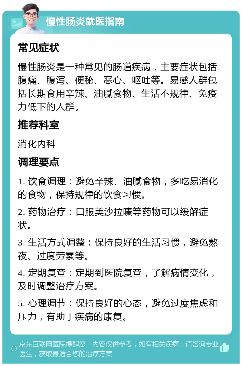 慢性肠炎就医指南 常见症状 慢性肠炎是一种常见的肠道疾病，主要症状包括腹痛、腹泻、便秘、恶心、呕吐等。易感人群包括长期食用辛辣、油腻食物、生活不规律、免疫力低下的人群。 推荐科室 消化内科 调理要点 1. 饮食调理：避免辛辣、油腻食物，多吃易消化的食物，保持规律的饮食习惯。 2. 药物治疗：口服美沙拉嗪等药物可以缓解症状。 3. 生活方式调整：保持良好的生活习惯，避免熬夜、过度劳累等。 4. 定期复查：定期到医院复查，了解病情变化，及时调整治疗方案。 5. 心理调节：保持良好的心态，避免过度焦虑和压力，有助于疾病的康复。