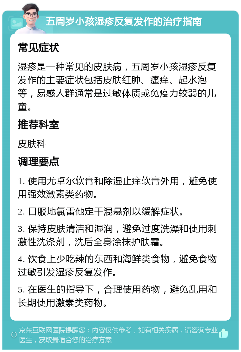 五周岁小孩湿疹反复发作的治疗指南 常见症状 湿疹是一种常见的皮肤病，五周岁小孩湿疹反复发作的主要症状包括皮肤红肿、瘙痒、起水泡等，易感人群通常是过敏体质或免疫力较弱的儿童。 推荐科室 皮肤科 调理要点 1. 使用尤卓尔软膏和除湿止痒软膏外用，避免使用强效激素类药物。 2. 口服地氯雷他定干混悬剂以缓解症状。 3. 保持皮肤清洁和湿润，避免过度洗澡和使用刺激性洗涤剂，洗后全身涂抹护肤霜。 4. 饮食上少吃辣的东西和海鲜类食物，避免食物过敏引发湿疹反复发作。 5. 在医生的指导下，合理使用药物，避免乱用和长期使用激素类药物。