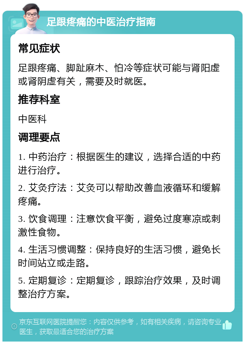 足跟疼痛的中医治疗指南 常见症状 足跟疼痛、脚趾麻木、怕冷等症状可能与肾阳虚或肾阴虚有关，需要及时就医。 推荐科室 中医科 调理要点 1. 中药治疗：根据医生的建议，选择合适的中药进行治疗。 2. 艾灸疗法：艾灸可以帮助改善血液循环和缓解疼痛。 3. 饮食调理：注意饮食平衡，避免过度寒凉或刺激性食物。 4. 生活习惯调整：保持良好的生活习惯，避免长时间站立或走路。 5. 定期复诊：定期复诊，跟踪治疗效果，及时调整治疗方案。