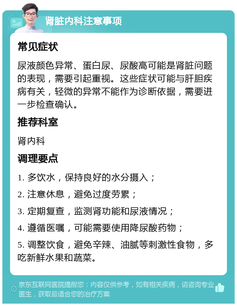 肾脏内科注意事项 常见症状 尿液颜色异常、蛋白尿、尿酸高可能是肾脏问题的表现，需要引起重视。这些症状可能与肝胆疾病有关，轻微的异常不能作为诊断依据，需要进一步检查确认。 推荐科室 肾内科 调理要点 1. 多饮水，保持良好的水分摄入； 2. 注意休息，避免过度劳累； 3. 定期复查，监测肾功能和尿液情况； 4. 遵循医嘱，可能需要使用降尿酸药物； 5. 调整饮食，避免辛辣、油腻等刺激性食物，多吃新鲜水果和蔬菜。