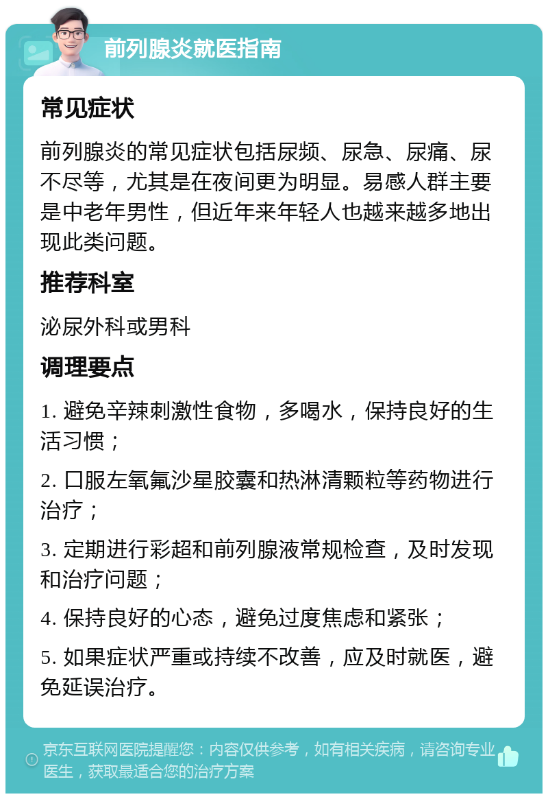 前列腺炎就医指南 常见症状 前列腺炎的常见症状包括尿频、尿急、尿痛、尿不尽等，尤其是在夜间更为明显。易感人群主要是中老年男性，但近年来年轻人也越来越多地出现此类问题。 推荐科室 泌尿外科或男科 调理要点 1. 避免辛辣刺激性食物，多喝水，保持良好的生活习惯； 2. 口服左氧氟沙星胶囊和热淋清颗粒等药物进行治疗； 3. 定期进行彩超和前列腺液常规检查，及时发现和治疗问题； 4. 保持良好的心态，避免过度焦虑和紧张； 5. 如果症状严重或持续不改善，应及时就医，避免延误治疗。