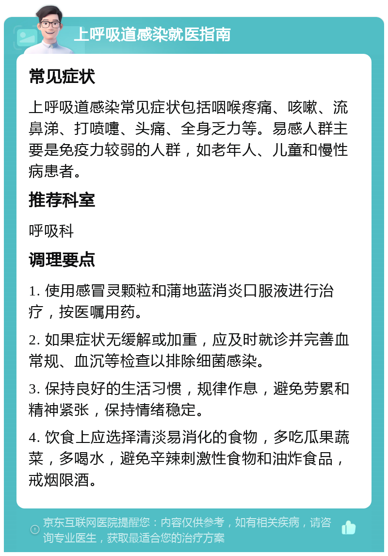 上呼吸道感染就医指南 常见症状 上呼吸道感染常见症状包括咽喉疼痛、咳嗽、流鼻涕、打喷嚏、头痛、全身乏力等。易感人群主要是免疫力较弱的人群，如老年人、儿童和慢性病患者。 推荐科室 呼吸科 调理要点 1. 使用感冒灵颗粒和蒲地蓝消炎口服液进行治疗，按医嘱用药。 2. 如果症状无缓解或加重，应及时就诊并完善血常规、血沉等检查以排除细菌感染。 3. 保持良好的生活习惯，规律作息，避免劳累和精神紧张，保持情绪稳定。 4. 饮食上应选择清淡易消化的食物，多吃瓜果蔬菜，多喝水，避免辛辣刺激性食物和油炸食品，戒烟限酒。