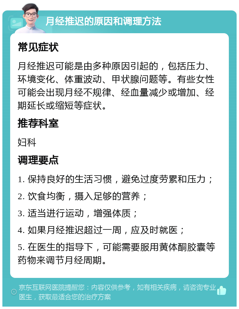 月经推迟的原因和调理方法 常见症状 月经推迟可能是由多种原因引起的，包括压力、环境变化、体重波动、甲状腺问题等。有些女性可能会出现月经不规律、经血量减少或增加、经期延长或缩短等症状。 推荐科室 妇科 调理要点 1. 保持良好的生活习惯，避免过度劳累和压力； 2. 饮食均衡，摄入足够的营养； 3. 适当进行运动，增强体质； 4. 如果月经推迟超过一周，应及时就医； 5. 在医生的指导下，可能需要服用黄体酮胶囊等药物来调节月经周期。