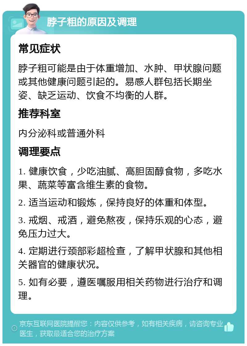 脖子粗的原因及调理 常见症状 脖子粗可能是由于体重增加、水肿、甲状腺问题或其他健康问题引起的。易感人群包括长期坐姿、缺乏运动、饮食不均衡的人群。 推荐科室 内分泌科或普通外科 调理要点 1. 健康饮食，少吃油腻、高胆固醇食物，多吃水果、蔬菜等富含维生素的食物。 2. 适当运动和锻炼，保持良好的体重和体型。 3. 戒烟、戒酒，避免熬夜，保持乐观的心态，避免压力过大。 4. 定期进行颈部彩超检查，了解甲状腺和其他相关器官的健康状况。 5. 如有必要，遵医嘱服用相关药物进行治疗和调理。