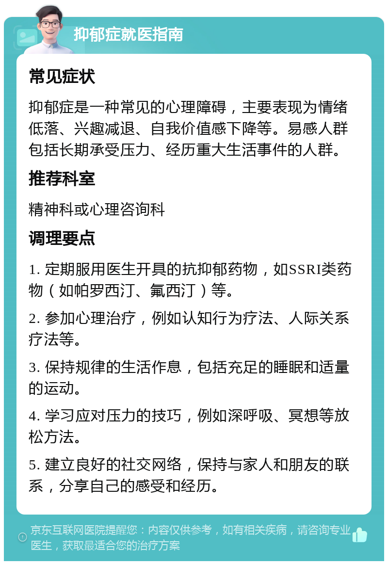 抑郁症就医指南 常见症状 抑郁症是一种常见的心理障碍，主要表现为情绪低落、兴趣减退、自我价值感下降等。易感人群包括长期承受压力、经历重大生活事件的人群。 推荐科室 精神科或心理咨询科 调理要点 1. 定期服用医生开具的抗抑郁药物，如SSRI类药物（如帕罗西汀、氟西汀）等。 2. 参加心理治疗，例如认知行为疗法、人际关系疗法等。 3. 保持规律的生活作息，包括充足的睡眠和适量的运动。 4. 学习应对压力的技巧，例如深呼吸、冥想等放松方法。 5. 建立良好的社交网络，保持与家人和朋友的联系，分享自己的感受和经历。