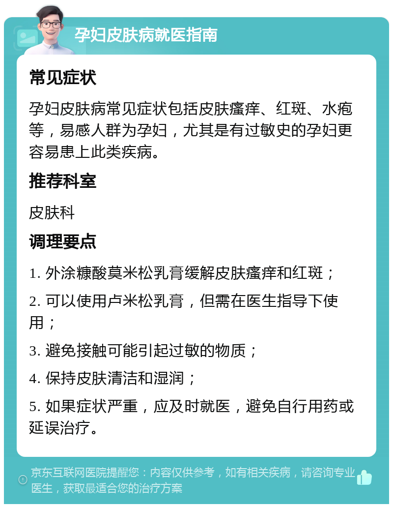 孕妇皮肤病就医指南 常见症状 孕妇皮肤病常见症状包括皮肤瘙痒、红斑、水疱等，易感人群为孕妇，尤其是有过敏史的孕妇更容易患上此类疾病。 推荐科室 皮肤科 调理要点 1. 外涂糠酸莫米松乳膏缓解皮肤瘙痒和红斑； 2. 可以使用卢米松乳膏，但需在医生指导下使用； 3. 避免接触可能引起过敏的物质； 4. 保持皮肤清洁和湿润； 5. 如果症状严重，应及时就医，避免自行用药或延误治疗。