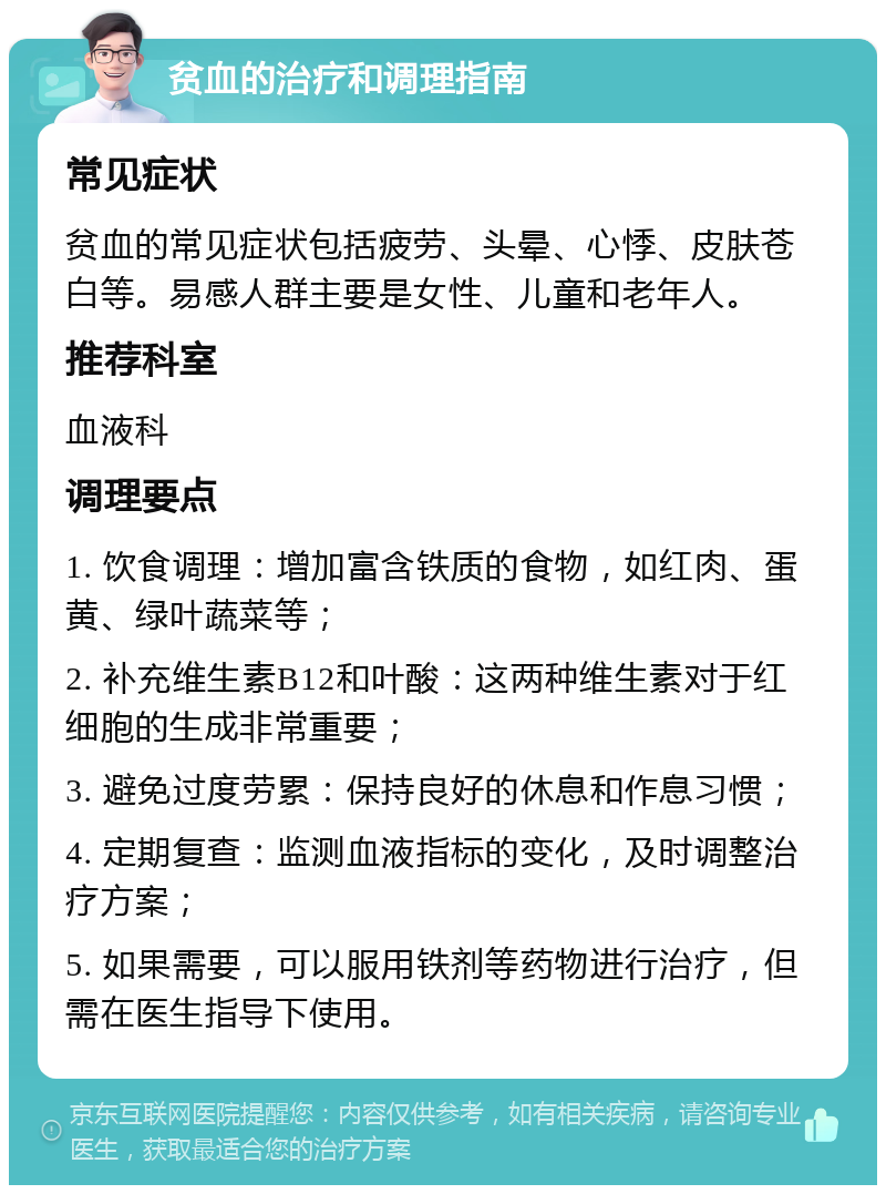 贫血的治疗和调理指南 常见症状 贫血的常见症状包括疲劳、头晕、心悸、皮肤苍白等。易感人群主要是女性、儿童和老年人。 推荐科室 血液科 调理要点 1. 饮食调理：增加富含铁质的食物，如红肉、蛋黄、绿叶蔬菜等； 2. 补充维生素B12和叶酸：这两种维生素对于红细胞的生成非常重要； 3. 避免过度劳累：保持良好的休息和作息习惯； 4. 定期复查：监测血液指标的变化，及时调整治疗方案； 5. 如果需要，可以服用铁剂等药物进行治疗，但需在医生指导下使用。