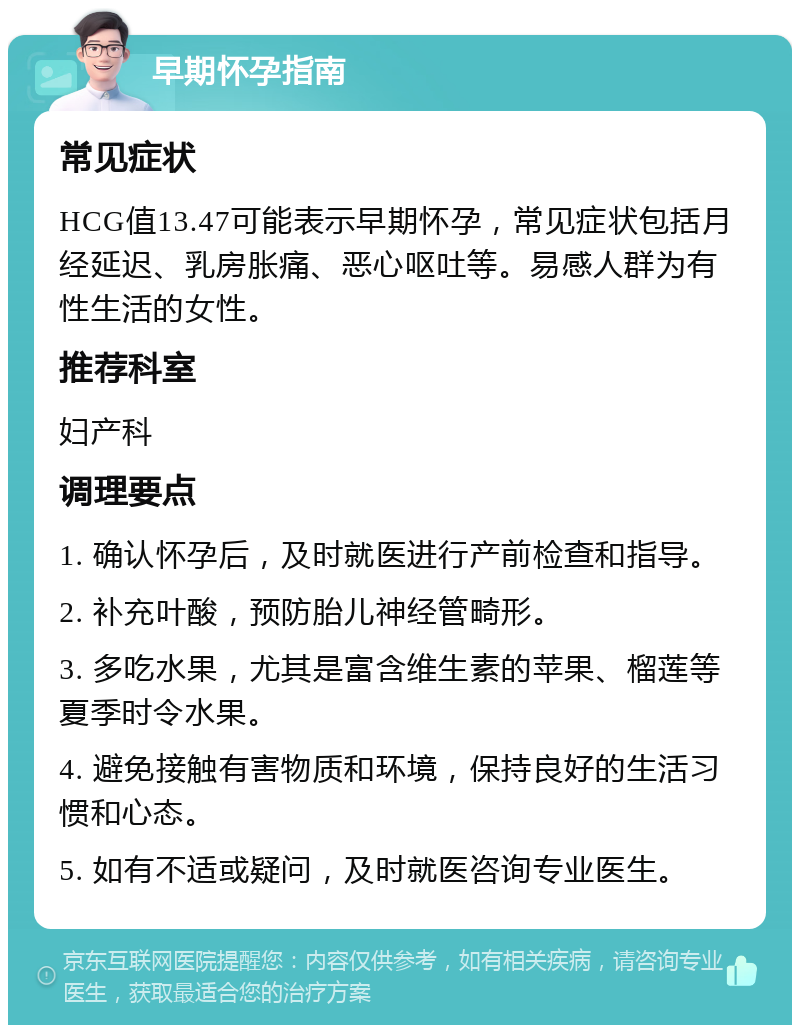 早期怀孕指南 常见症状 HCG值13.47可能表示早期怀孕，常见症状包括月经延迟、乳房胀痛、恶心呕吐等。易感人群为有性生活的女性。 推荐科室 妇产科 调理要点 1. 确认怀孕后，及时就医进行产前检查和指导。 2. 补充叶酸，预防胎儿神经管畸形。 3. 多吃水果，尤其是富含维生素的苹果、榴莲等夏季时令水果。 4. 避免接触有害物质和环境，保持良好的生活习惯和心态。 5. 如有不适或疑问，及时就医咨询专业医生。