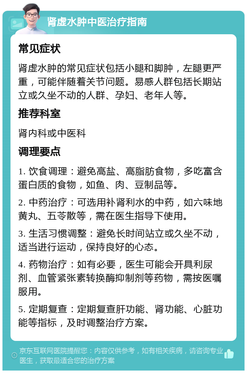 肾虚水肿中医治疗指南 常见症状 肾虚水肿的常见症状包括小腿和脚肿，左腿更严重，可能伴随着关节问题。易感人群包括长期站立或久坐不动的人群、孕妇、老年人等。 推荐科室 肾内科或中医科 调理要点 1. 饮食调理：避免高盐、高脂肪食物，多吃富含蛋白质的食物，如鱼、肉、豆制品等。 2. 中药治疗：可选用补肾利水的中药，如六味地黄丸、五苓散等，需在医生指导下使用。 3. 生活习惯调整：避免长时间站立或久坐不动，适当进行运动，保持良好的心态。 4. 药物治疗：如有必要，医生可能会开具利尿剂、血管紧张素转换酶抑制剂等药物，需按医嘱服用。 5. 定期复查：定期复查肝功能、肾功能、心脏功能等指标，及时调整治疗方案。