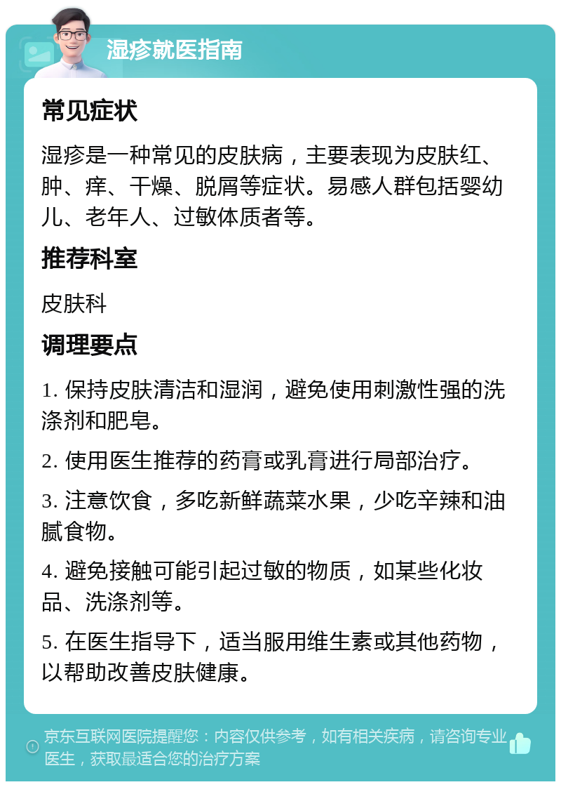 湿疹就医指南 常见症状 湿疹是一种常见的皮肤病，主要表现为皮肤红、肿、痒、干燥、脱屑等症状。易感人群包括婴幼儿、老年人、过敏体质者等。 推荐科室 皮肤科 调理要点 1. 保持皮肤清洁和湿润，避免使用刺激性强的洗涤剂和肥皂。 2. 使用医生推荐的药膏或乳膏进行局部治疗。 3. 注意饮食，多吃新鲜蔬菜水果，少吃辛辣和油腻食物。 4. 避免接触可能引起过敏的物质，如某些化妆品、洗涤剂等。 5. 在医生指导下，适当服用维生素或其他药物，以帮助改善皮肤健康。