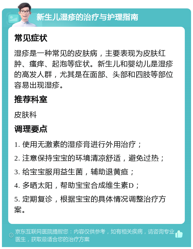 新生儿湿疹的治疗与护理指南 常见症状 湿疹是一种常见的皮肤病，主要表现为皮肤红肿、瘙痒、起泡等症状。新生儿和婴幼儿是湿疹的高发人群，尤其是在面部、头部和四肢等部位容易出现湿疹。 推荐科室 皮肤科 调理要点 1. 使用无激素的湿疹膏进行外用治疗； 2. 注意保持宝宝的环境清凉舒适，避免过热； 3. 给宝宝服用益生菌，辅助退黄疸； 4. 多晒太阳，帮助宝宝合成维生素D； 5. 定期复诊，根据宝宝的具体情况调整治疗方案。