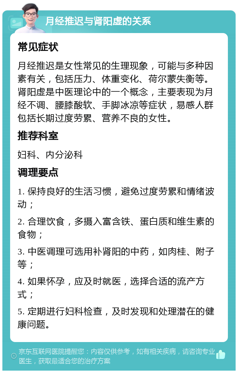 月经推迟与肾阳虚的关系 常见症状 月经推迟是女性常见的生理现象，可能与多种因素有关，包括压力、体重变化、荷尔蒙失衡等。肾阳虚是中医理论中的一个概念，主要表现为月经不调、腰膝酸软、手脚冰凉等症状，易感人群包括长期过度劳累、营养不良的女性。 推荐科室 妇科、内分泌科 调理要点 1. 保持良好的生活习惯，避免过度劳累和情绪波动； 2. 合理饮食，多摄入富含铁、蛋白质和维生素的食物； 3. 中医调理可选用补肾阳的中药，如肉桂、附子等； 4. 如果怀孕，应及时就医，选择合适的流产方式； 5. 定期进行妇科检查，及时发现和处理潜在的健康问题。