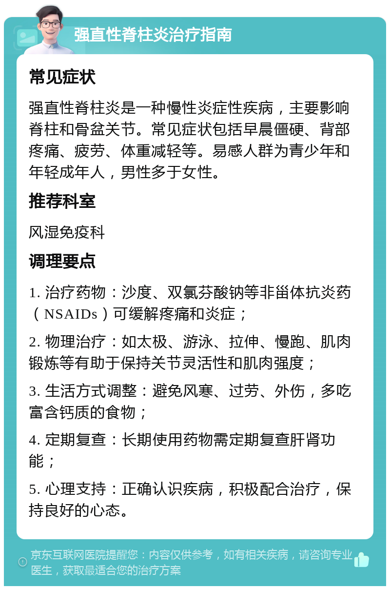 强直性脊柱炎治疗指南 常见症状 强直性脊柱炎是一种慢性炎症性疾病，主要影响脊柱和骨盆关节。常见症状包括早晨僵硬、背部疼痛、疲劳、体重减轻等。易感人群为青少年和年轻成年人，男性多于女性。 推荐科室 风湿免疫科 调理要点 1. 治疗药物：沙度、双氯芬酸钠等非甾体抗炎药（NSAIDs）可缓解疼痛和炎症； 2. 物理治疗：如太极、游泳、拉伸、慢跑、肌肉锻炼等有助于保持关节灵活性和肌肉强度； 3. 生活方式调整：避免风寒、过劳、外伤，多吃富含钙质的食物； 4. 定期复查：长期使用药物需定期复查肝肾功能； 5. 心理支持：正确认识疾病，积极配合治疗，保持良好的心态。