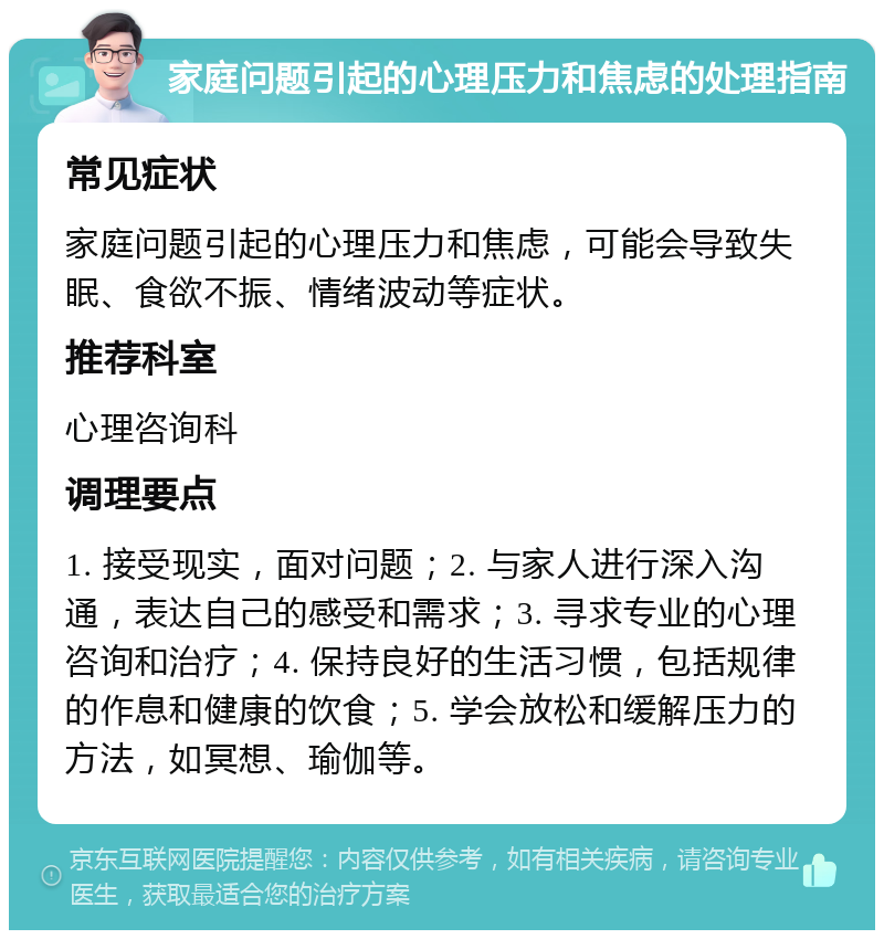 家庭问题引起的心理压力和焦虑的处理指南 常见症状 家庭问题引起的心理压力和焦虑，可能会导致失眠、食欲不振、情绪波动等症状。 推荐科室 心理咨询科 调理要点 1. 接受现实，面对问题；2. 与家人进行深入沟通，表达自己的感受和需求；3. 寻求专业的心理咨询和治疗；4. 保持良好的生活习惯，包括规律的作息和健康的饮食；5. 学会放松和缓解压力的方法，如冥想、瑜伽等。