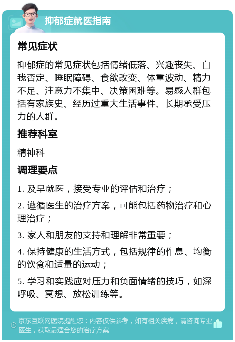 抑郁症就医指南 常见症状 抑郁症的常见症状包括情绪低落、兴趣丧失、自我否定、睡眠障碍、食欲改变、体重波动、精力不足、注意力不集中、决策困难等。易感人群包括有家族史、经历过重大生活事件、长期承受压力的人群。 推荐科室 精神科 调理要点 1. 及早就医，接受专业的评估和治疗； 2. 遵循医生的治疗方案，可能包括药物治疗和心理治疗； 3. 家人和朋友的支持和理解非常重要； 4. 保持健康的生活方式，包括规律的作息、均衡的饮食和适量的运动； 5. 学习和实践应对压力和负面情绪的技巧，如深呼吸、冥想、放松训练等。