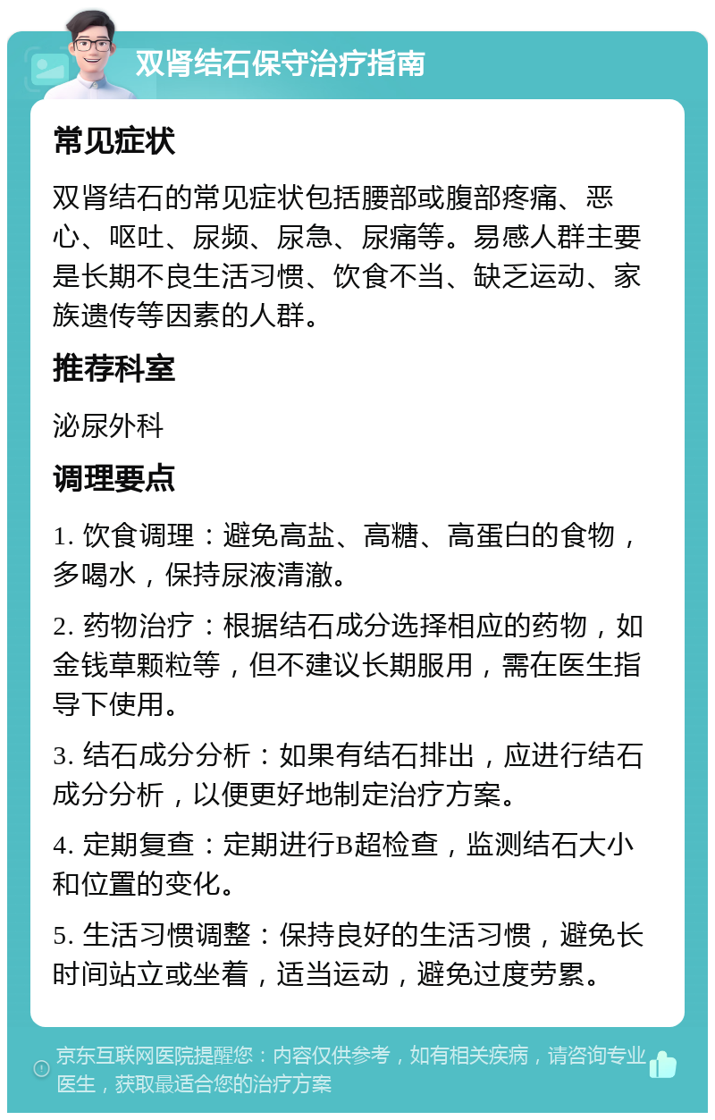 双肾结石保守治疗指南 常见症状 双肾结石的常见症状包括腰部或腹部疼痛、恶心、呕吐、尿频、尿急、尿痛等。易感人群主要是长期不良生活习惯、饮食不当、缺乏运动、家族遗传等因素的人群。 推荐科室 泌尿外科 调理要点 1. 饮食调理：避免高盐、高糖、高蛋白的食物，多喝水，保持尿液清澈。 2. 药物治疗：根据结石成分选择相应的药物，如金钱草颗粒等，但不建议长期服用，需在医生指导下使用。 3. 结石成分分析：如果有结石排出，应进行结石成分分析，以便更好地制定治疗方案。 4. 定期复查：定期进行B超检查，监测结石大小和位置的变化。 5. 生活习惯调整：保持良好的生活习惯，避免长时间站立或坐着，适当运动，避免过度劳累。