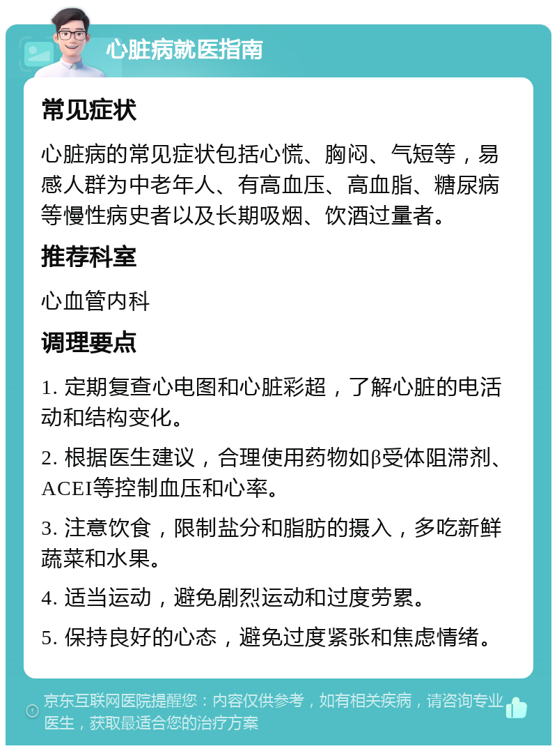 心脏病就医指南 常见症状 心脏病的常见症状包括心慌、胸闷、气短等，易感人群为中老年人、有高血压、高血脂、糖尿病等慢性病史者以及长期吸烟、饮酒过量者。 推荐科室 心血管内科 调理要点 1. 定期复查心电图和心脏彩超，了解心脏的电活动和结构变化。 2. 根据医生建议，合理使用药物如β受体阻滞剂、ACEI等控制血压和心率。 3. 注意饮食，限制盐分和脂肪的摄入，多吃新鲜蔬菜和水果。 4. 适当运动，避免剧烈运动和过度劳累。 5. 保持良好的心态，避免过度紧张和焦虑情绪。