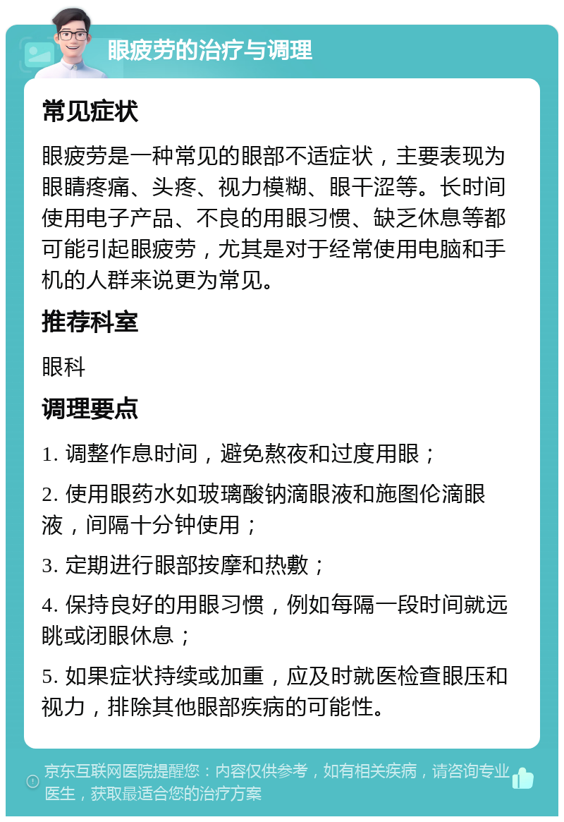 眼疲劳的治疗与调理 常见症状 眼疲劳是一种常见的眼部不适症状，主要表现为眼睛疼痛、头疼、视力模糊、眼干涩等。长时间使用电子产品、不良的用眼习惯、缺乏休息等都可能引起眼疲劳，尤其是对于经常使用电脑和手机的人群来说更为常见。 推荐科室 眼科 调理要点 1. 调整作息时间，避免熬夜和过度用眼； 2. 使用眼药水如玻璃酸钠滴眼液和施图伦滴眼液，间隔十分钟使用； 3. 定期进行眼部按摩和热敷； 4. 保持良好的用眼习惯，例如每隔一段时间就远眺或闭眼休息； 5. 如果症状持续或加重，应及时就医检查眼压和视力，排除其他眼部疾病的可能性。