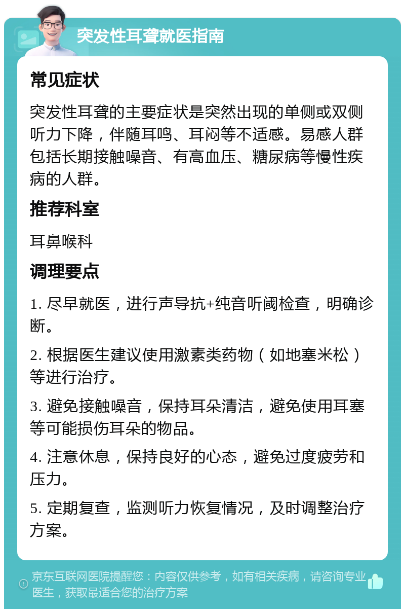 突发性耳聋就医指南 常见症状 突发性耳聋的主要症状是突然出现的单侧或双侧听力下降，伴随耳鸣、耳闷等不适感。易感人群包括长期接触噪音、有高血压、糖尿病等慢性疾病的人群。 推荐科室 耳鼻喉科 调理要点 1. 尽早就医，进行声导抗+纯音听阈检查，明确诊断。 2. 根据医生建议使用激素类药物（如地塞米松）等进行治疗。 3. 避免接触噪音，保持耳朵清洁，避免使用耳塞等可能损伤耳朵的物品。 4. 注意休息，保持良好的心态，避免过度疲劳和压力。 5. 定期复查，监测听力恢复情况，及时调整治疗方案。