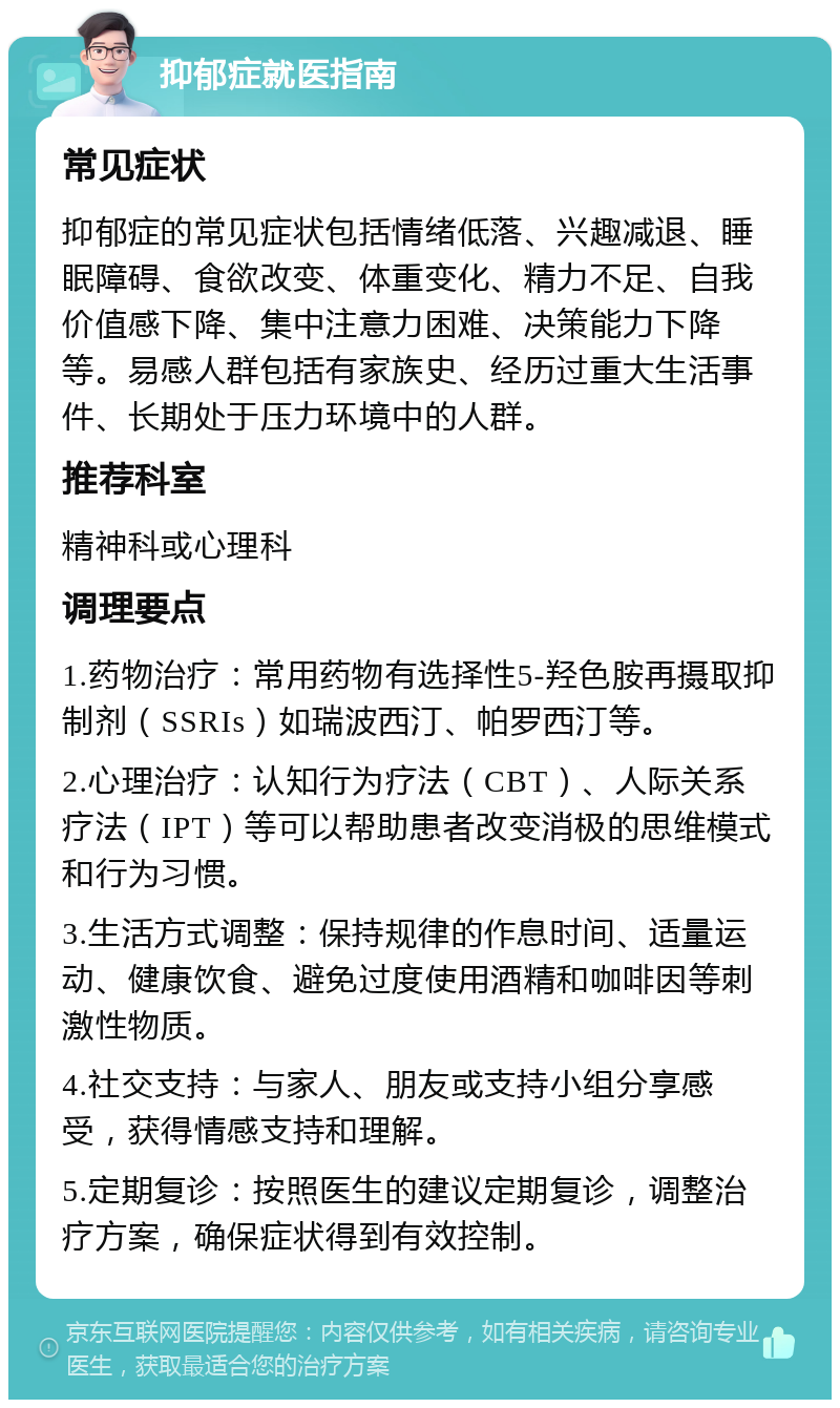 抑郁症就医指南 常见症状 抑郁症的常见症状包括情绪低落、兴趣减退、睡眠障碍、食欲改变、体重变化、精力不足、自我价值感下降、集中注意力困难、决策能力下降等。易感人群包括有家族史、经历过重大生活事件、长期处于压力环境中的人群。 推荐科室 精神科或心理科 调理要点 1.药物治疗：常用药物有选择性5-羟色胺再摄取抑制剂（SSRIs）如瑞波西汀、帕罗西汀等。 2.心理治疗：认知行为疗法（CBT）、人际关系疗法（IPT）等可以帮助患者改变消极的思维模式和行为习惯。 3.生活方式调整：保持规律的作息时间、适量运动、健康饮食、避免过度使用酒精和咖啡因等刺激性物质。 4.社交支持：与家人、朋友或支持小组分享感受，获得情感支持和理解。 5.定期复诊：按照医生的建议定期复诊，调整治疗方案，确保症状得到有效控制。