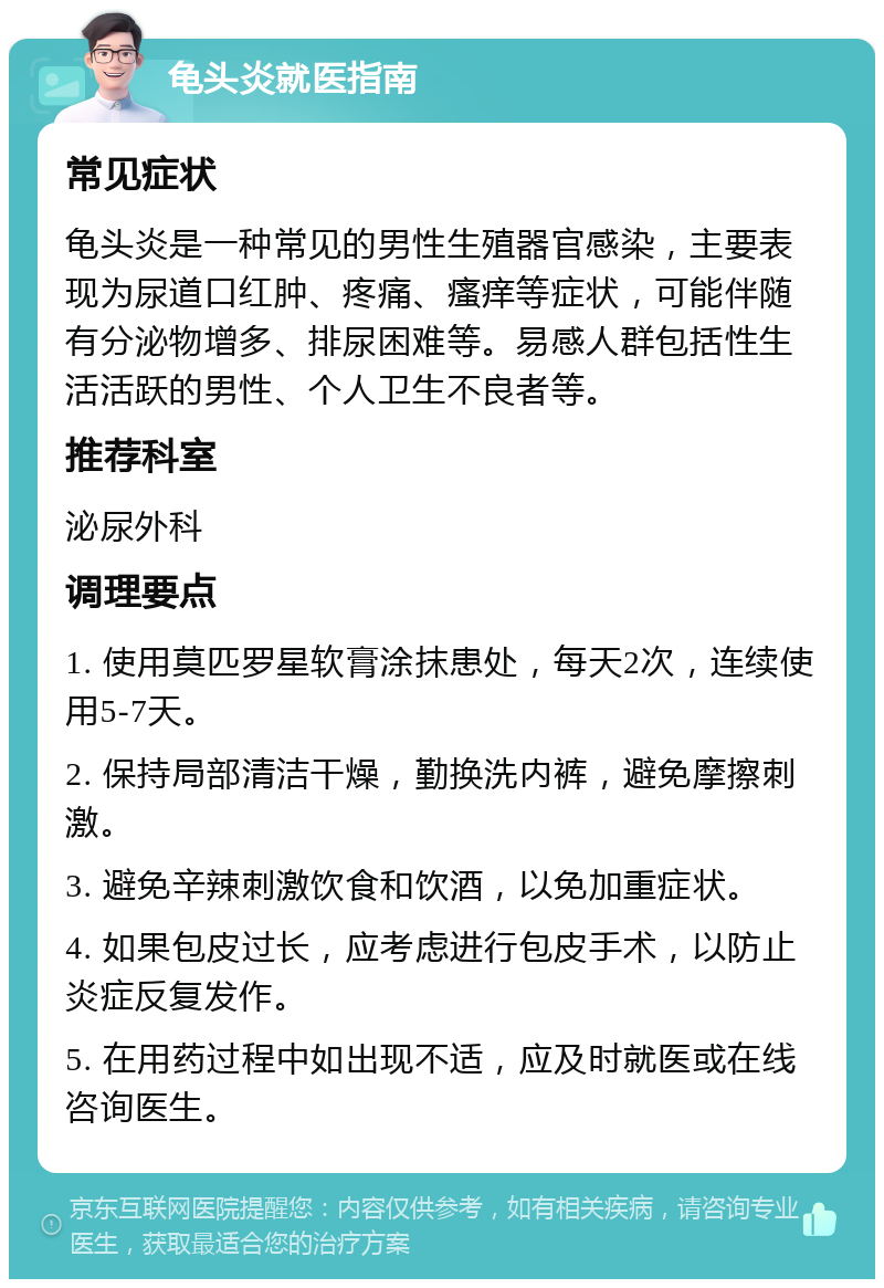 龟头炎就医指南 常见症状 龟头炎是一种常见的男性生殖器官感染，主要表现为尿道口红肿、疼痛、瘙痒等症状，可能伴随有分泌物增多、排尿困难等。易感人群包括性生活活跃的男性、个人卫生不良者等。 推荐科室 泌尿外科 调理要点 1. 使用莫匹罗星软膏涂抹患处，每天2次，连续使用5-7天。 2. 保持局部清洁干燥，勤换洗内裤，避免摩擦刺激。 3. 避免辛辣刺激饮食和饮酒，以免加重症状。 4. 如果包皮过长，应考虑进行包皮手术，以防止炎症反复发作。 5. 在用药过程中如出现不适，应及时就医或在线咨询医生。