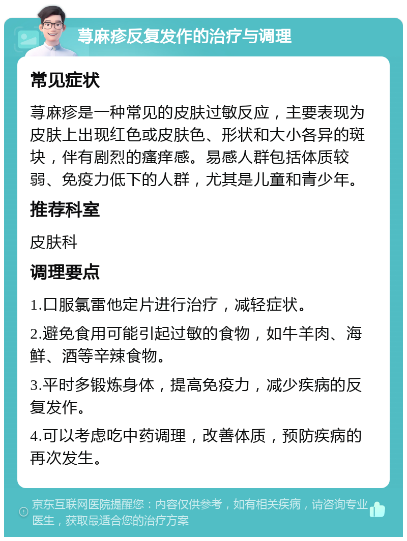 荨麻疹反复发作的治疗与调理 常见症状 荨麻疹是一种常见的皮肤过敏反应，主要表现为皮肤上出现红色或皮肤色、形状和大小各异的斑块，伴有剧烈的瘙痒感。易感人群包括体质较弱、免疫力低下的人群，尤其是儿童和青少年。 推荐科室 皮肤科 调理要点 1.口服氯雷他定片进行治疗，减轻症状。 2.避免食用可能引起过敏的食物，如牛羊肉、海鲜、酒等辛辣食物。 3.平时多锻炼身体，提高免疫力，减少疾病的反复发作。 4.可以考虑吃中药调理，改善体质，预防疾病的再次发生。