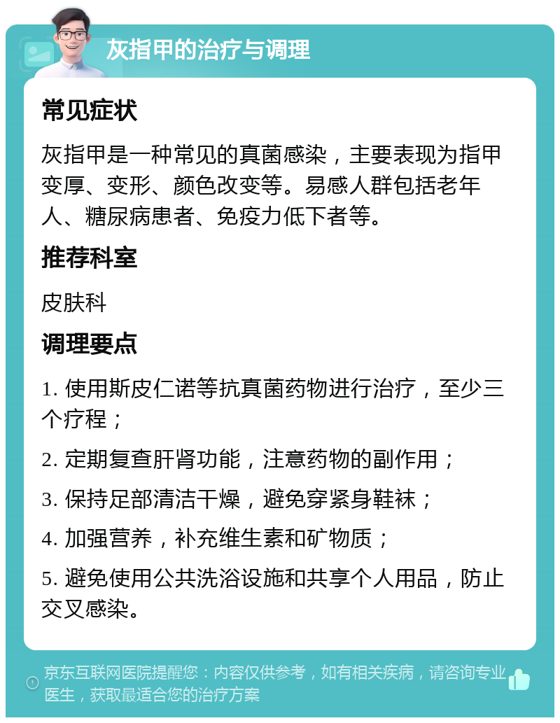 灰指甲的治疗与调理 常见症状 灰指甲是一种常见的真菌感染，主要表现为指甲变厚、变形、颜色改变等。易感人群包括老年人、糖尿病患者、免疫力低下者等。 推荐科室 皮肤科 调理要点 1. 使用斯皮仁诺等抗真菌药物进行治疗，至少三个疗程； 2. 定期复查肝肾功能，注意药物的副作用； 3. 保持足部清洁干燥，避免穿紧身鞋袜； 4. 加强营养，补充维生素和矿物质； 5. 避免使用公共洗浴设施和共享个人用品，防止交叉感染。