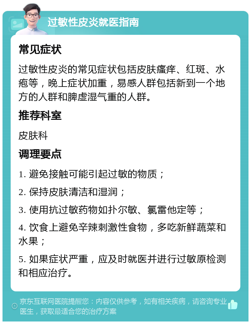 过敏性皮炎就医指南 常见症状 过敏性皮炎的常见症状包括皮肤瘙痒、红斑、水疱等，晚上症状加重，易感人群包括新到一个地方的人群和脾虚湿气重的人群。 推荐科室 皮肤科 调理要点 1. 避免接触可能引起过敏的物质； 2. 保持皮肤清洁和湿润； 3. 使用抗过敏药物如扑尔敏、氯雷他定等； 4. 饮食上避免辛辣刺激性食物，多吃新鲜蔬菜和水果； 5. 如果症状严重，应及时就医并进行过敏原检测和相应治疗。