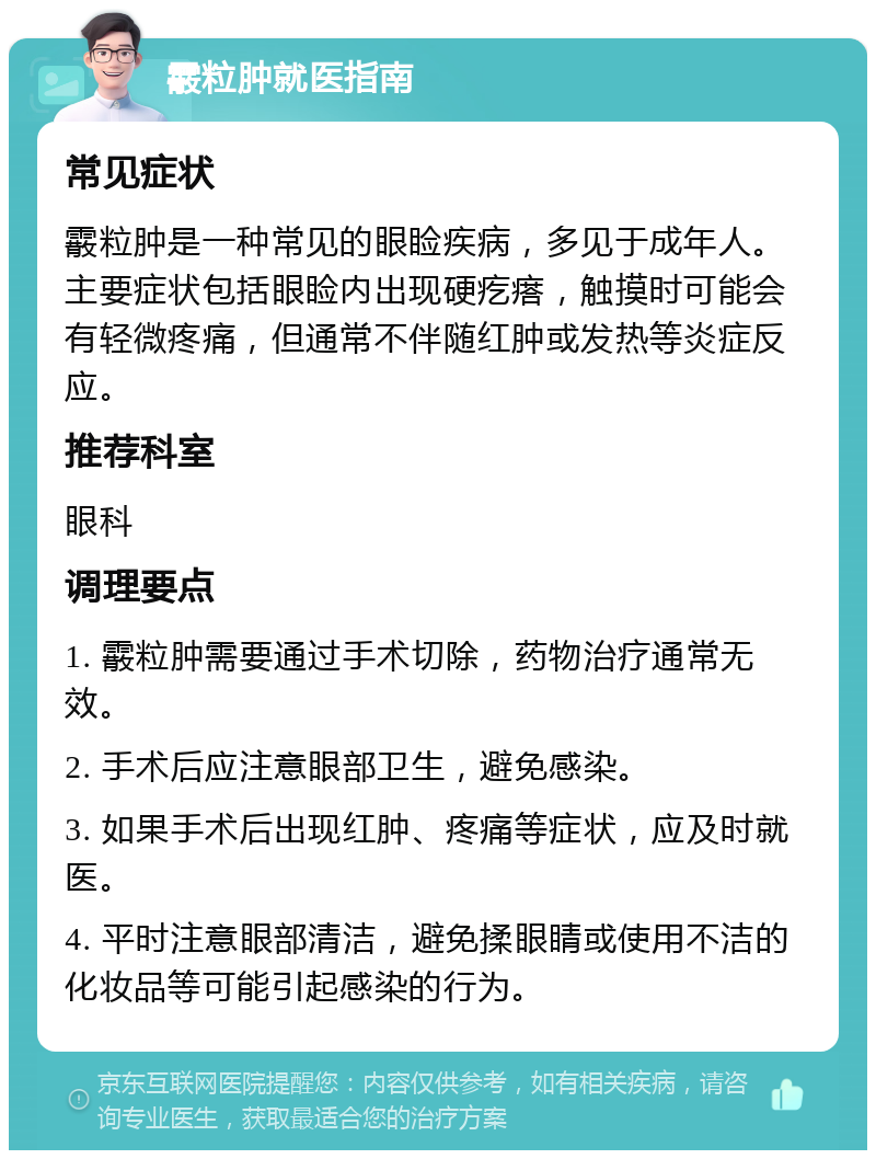 霰粒肿就医指南 常见症状 霰粒肿是一种常见的眼睑疾病，多见于成年人。主要症状包括眼睑内出现硬疙瘩，触摸时可能会有轻微疼痛，但通常不伴随红肿或发热等炎症反应。 推荐科室 眼科 调理要点 1. 霰粒肿需要通过手术切除，药物治疗通常无效。 2. 手术后应注意眼部卫生，避免感染。 3. 如果手术后出现红肿、疼痛等症状，应及时就医。 4. 平时注意眼部清洁，避免揉眼睛或使用不洁的化妆品等可能引起感染的行为。