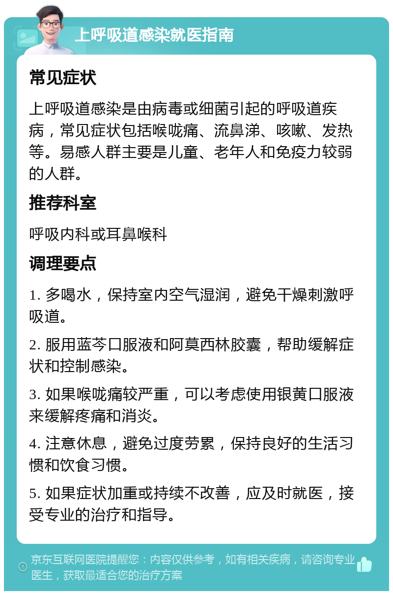 上呼吸道感染就医指南 常见症状 上呼吸道感染是由病毒或细菌引起的呼吸道疾病，常见症状包括喉咙痛、流鼻涕、咳嗽、发热等。易感人群主要是儿童、老年人和免疫力较弱的人群。 推荐科室 呼吸内科或耳鼻喉科 调理要点 1. 多喝水，保持室内空气湿润，避免干燥刺激呼吸道。 2. 服用蓝芩口服液和阿莫西林胶囊，帮助缓解症状和控制感染。 3. 如果喉咙痛较严重，可以考虑使用银黄口服液来缓解疼痛和消炎。 4. 注意休息，避免过度劳累，保持良好的生活习惯和饮食习惯。 5. 如果症状加重或持续不改善，应及时就医，接受专业的治疗和指导。