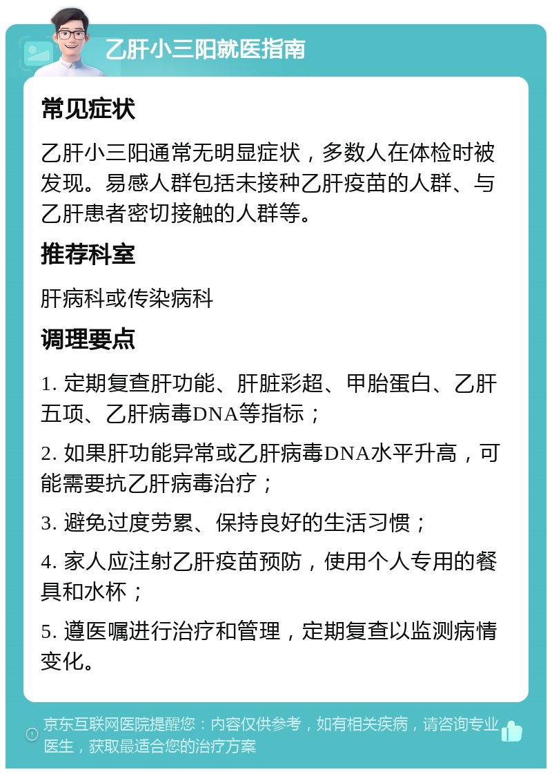 乙肝小三阳就医指南 常见症状 乙肝小三阳通常无明显症状，多数人在体检时被发现。易感人群包括未接种乙肝疫苗的人群、与乙肝患者密切接触的人群等。 推荐科室 肝病科或传染病科 调理要点 1. 定期复查肝功能、肝脏彩超、甲胎蛋白、乙肝五项、乙肝病毒DNA等指标； 2. 如果肝功能异常或乙肝病毒DNA水平升高，可能需要抗乙肝病毒治疗； 3. 避免过度劳累、保持良好的生活习惯； 4. 家人应注射乙肝疫苗预防，使用个人专用的餐具和水杯； 5. 遵医嘱进行治疗和管理，定期复查以监测病情变化。