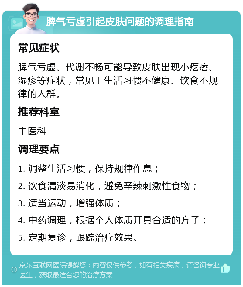 脾气亏虚引起皮肤问题的调理指南 常见症状 脾气亏虚、代谢不畅可能导致皮肤出现小疙瘩、湿疹等症状，常见于生活习惯不健康、饮食不规律的人群。 推荐科室 中医科 调理要点 1. 调整生活习惯，保持规律作息； 2. 饮食清淡易消化，避免辛辣刺激性食物； 3. 适当运动，增强体质； 4. 中药调理，根据个人体质开具合适的方子； 5. 定期复诊，跟踪治疗效果。