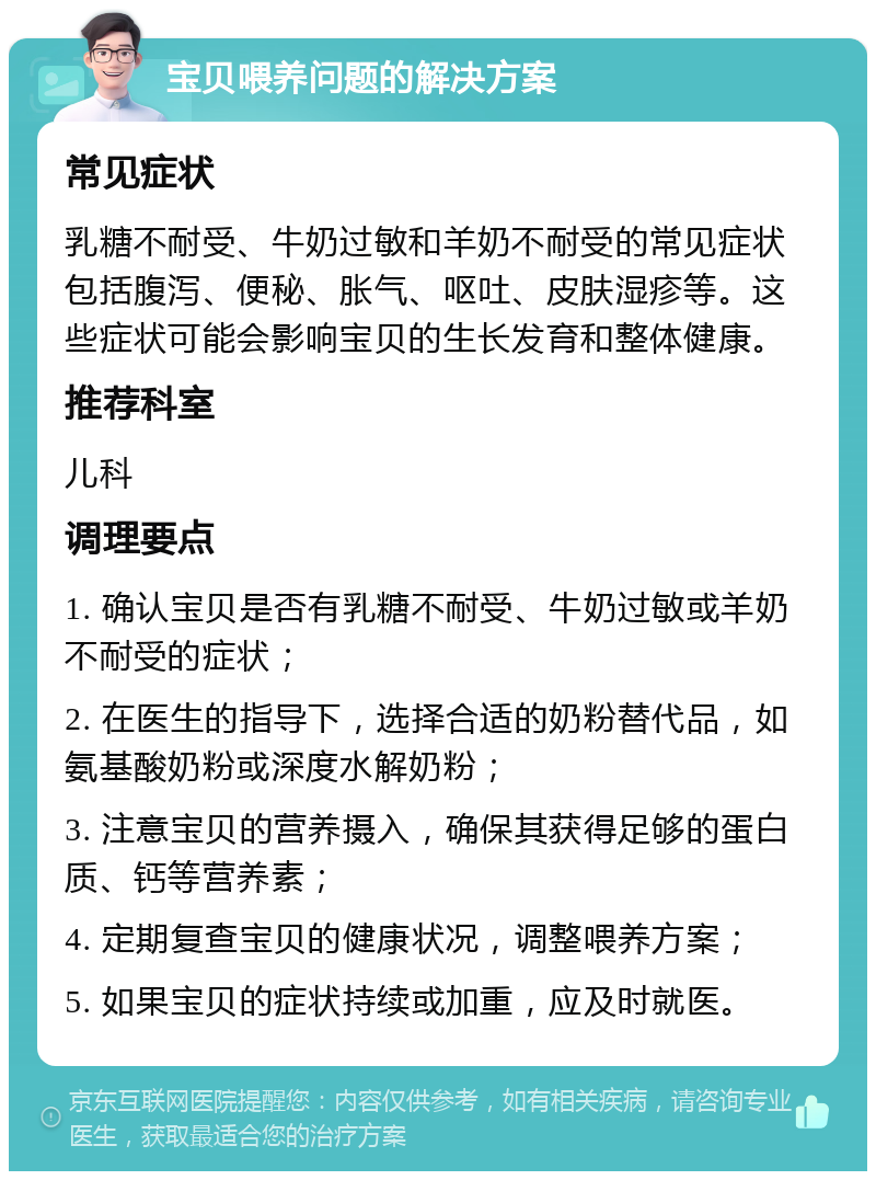 宝贝喂养问题的解决方案 常见症状 乳糖不耐受、牛奶过敏和羊奶不耐受的常见症状包括腹泻、便秘、胀气、呕吐、皮肤湿疹等。这些症状可能会影响宝贝的生长发育和整体健康。 推荐科室 儿科 调理要点 1. 确认宝贝是否有乳糖不耐受、牛奶过敏或羊奶不耐受的症状； 2. 在医生的指导下，选择合适的奶粉替代品，如氨基酸奶粉或深度水解奶粉； 3. 注意宝贝的营养摄入，确保其获得足够的蛋白质、钙等营养素； 4. 定期复查宝贝的健康状况，调整喂养方案； 5. 如果宝贝的症状持续或加重，应及时就医。