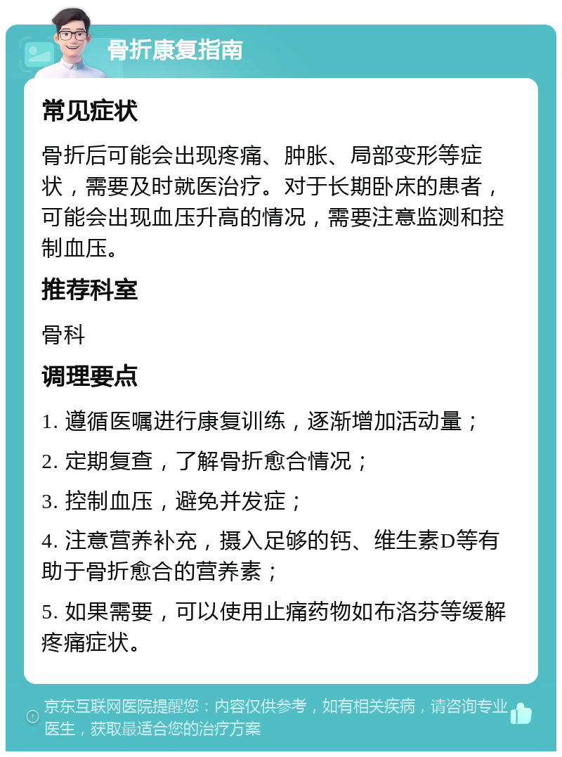 骨折康复指南 常见症状 骨折后可能会出现疼痛、肿胀、局部变形等症状，需要及时就医治疗。对于长期卧床的患者，可能会出现血压升高的情况，需要注意监测和控制血压。 推荐科室 骨科 调理要点 1. 遵循医嘱进行康复训练，逐渐增加活动量； 2. 定期复查，了解骨折愈合情况； 3. 控制血压，避免并发症； 4. 注意营养补充，摄入足够的钙、维生素D等有助于骨折愈合的营养素； 5. 如果需要，可以使用止痛药物如布洛芬等缓解疼痛症状。