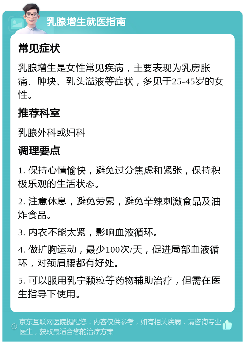 乳腺增生就医指南 常见症状 乳腺增生是女性常见疾病，主要表现为乳房胀痛、肿块、乳头溢液等症状，多见于25-45岁的女性。 推荐科室 乳腺外科或妇科 调理要点 1. 保持心情愉快，避免过分焦虑和紧张，保持积极乐观的生活状态。 2. 注意休息，避免劳累，避免辛辣刺激食品及油炸食品。 3. 内衣不能太紧，影响血液循环。 4. 做扩胸运动，最少100次/天，促进局部血液循环，对颈肩腰都有好处。 5. 可以服用乳宁颗粒等药物辅助治疗，但需在医生指导下使用。