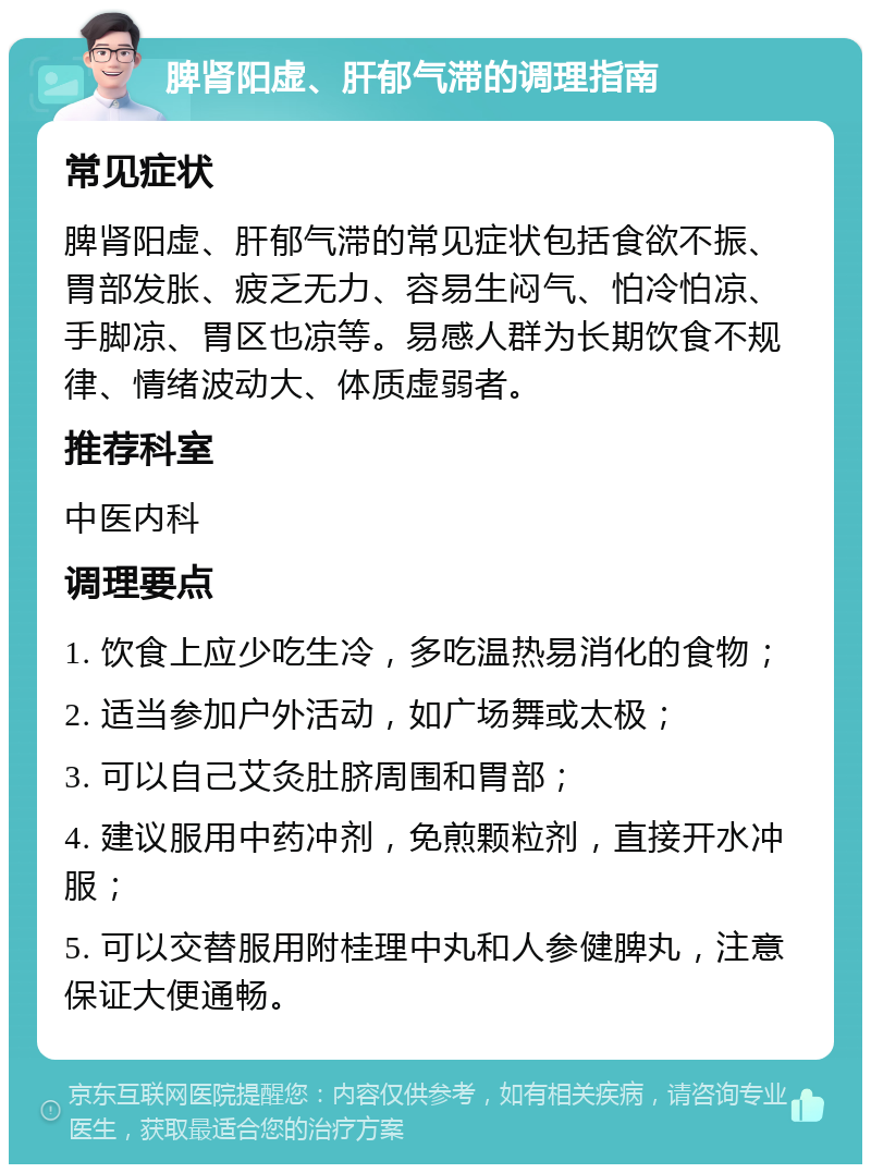 脾肾阳虚、肝郁气滞的调理指南 常见症状 脾肾阳虚、肝郁气滞的常见症状包括食欲不振、胃部发胀、疲乏无力、容易生闷气、怕冷怕凉、手脚凉、胃区也凉等。易感人群为长期饮食不规律、情绪波动大、体质虚弱者。 推荐科室 中医内科 调理要点 1. 饮食上应少吃生冷，多吃温热易消化的食物； 2. 适当参加户外活动，如广场舞或太极； 3. 可以自己艾灸肚脐周围和胃部； 4. 建议服用中药冲剂，免煎颗粒剂，直接开水冲服； 5. 可以交替服用附桂理中丸和人参健脾丸，注意保证大便通畅。